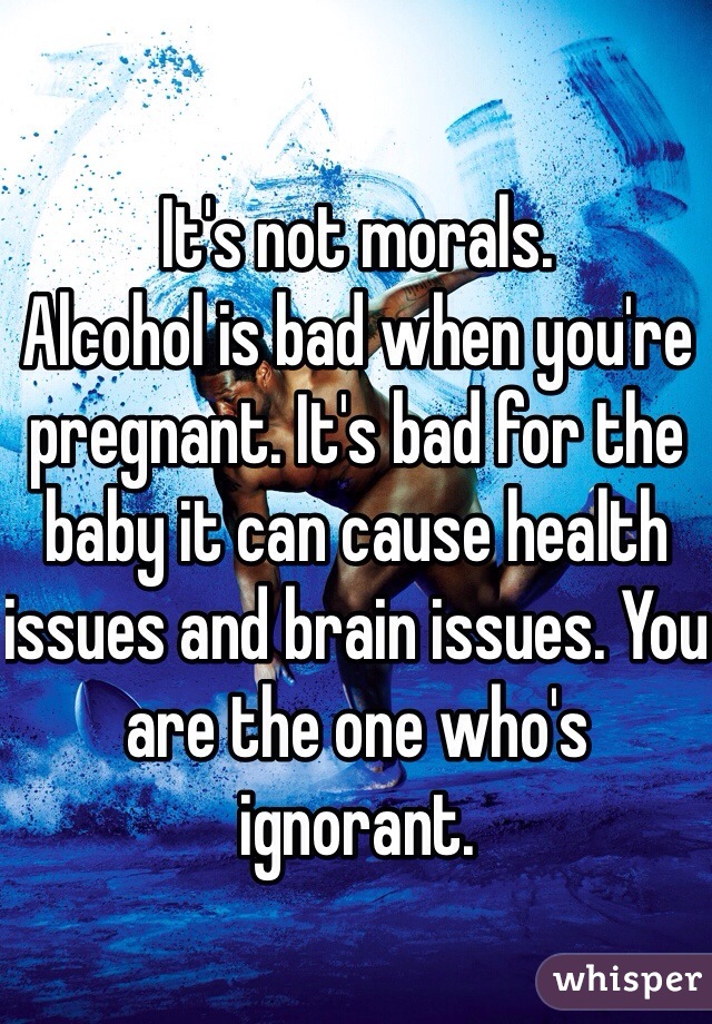 It's not morals.
Alcohol is bad when you're pregnant. It's bad for the baby it can cause health issues and brain issues. You are the one who's ignorant.