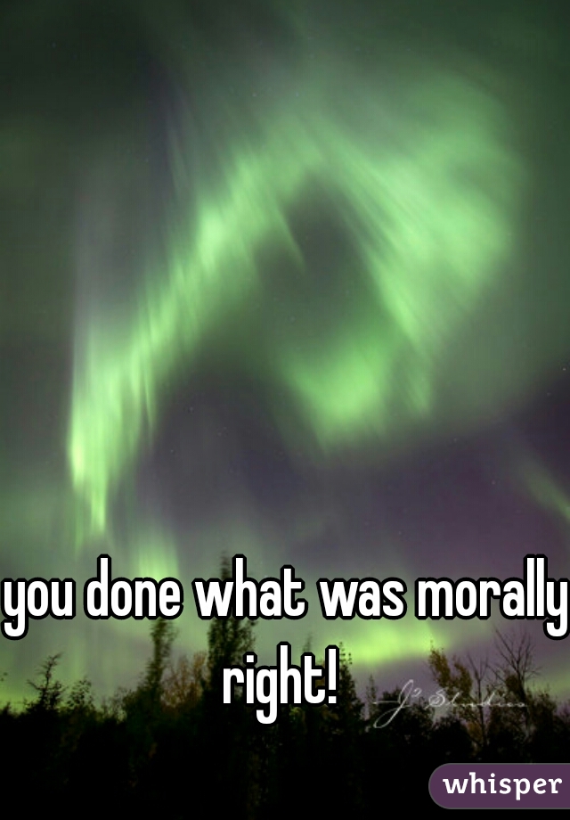 you done what was morally right!  