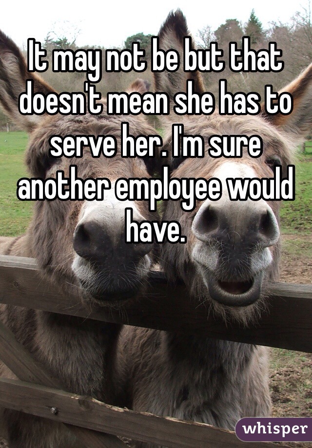 It may not be but that doesn't mean she has to serve her. I'm sure another employee would have. 