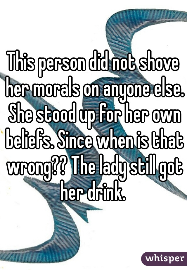 This person did not shove her morals on anyone else. She stood up for her own beliefs. Since when is that wrong?? The lady still got her drink. 