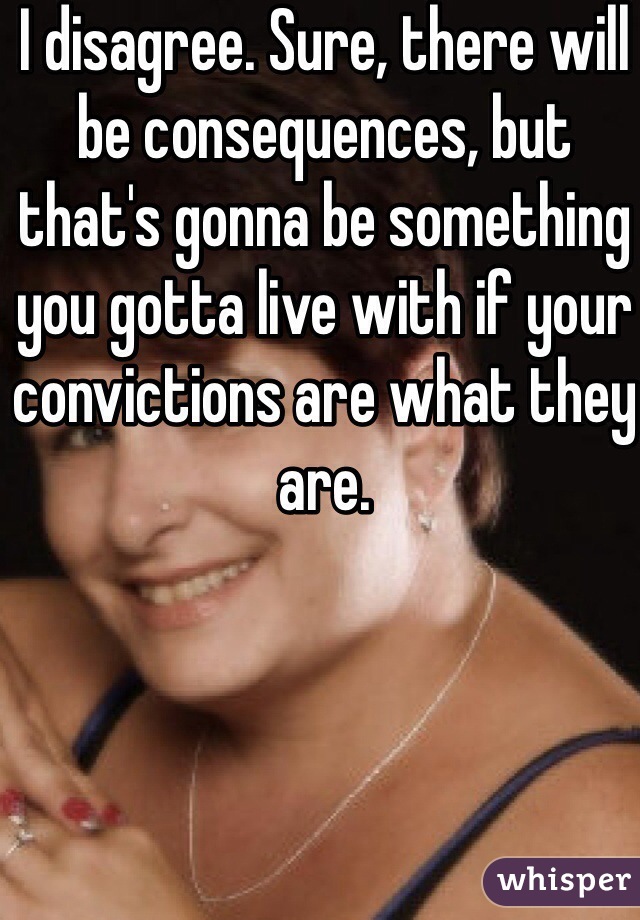 I disagree. Sure, there will be consequences, but that's gonna be something you gotta live with if your convictions are what they are.