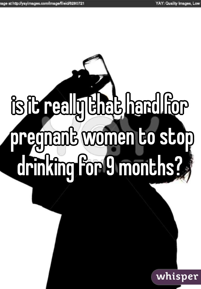 is it really that hard for pregnant women to stop drinking for 9 months? 