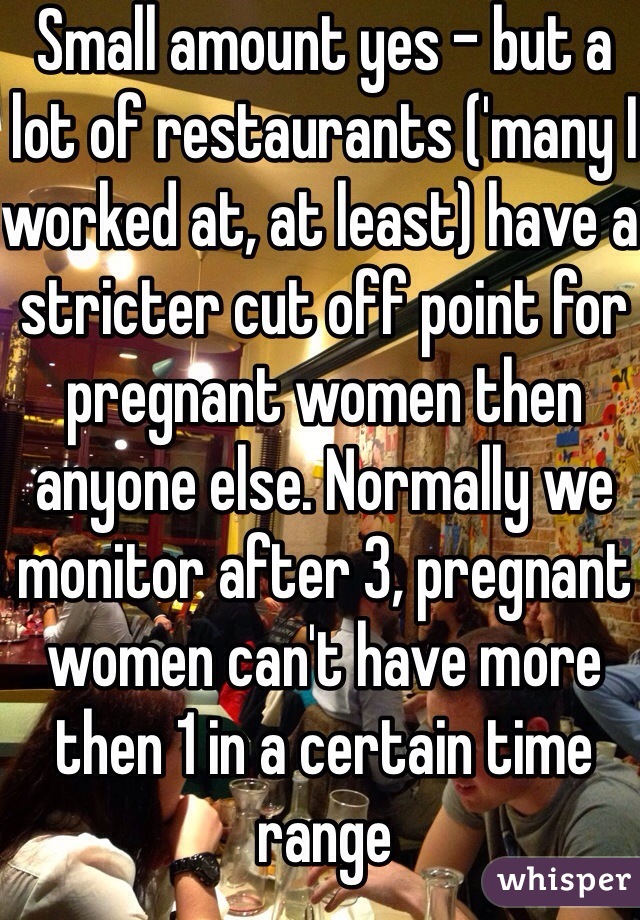 Small amount yes - but a lot of restaurants ('many I worked at, at least) have a stricter cut off point for pregnant women then anyone else. Normally we monitor after 3, pregnant women can't have more then 1 in a certain time range