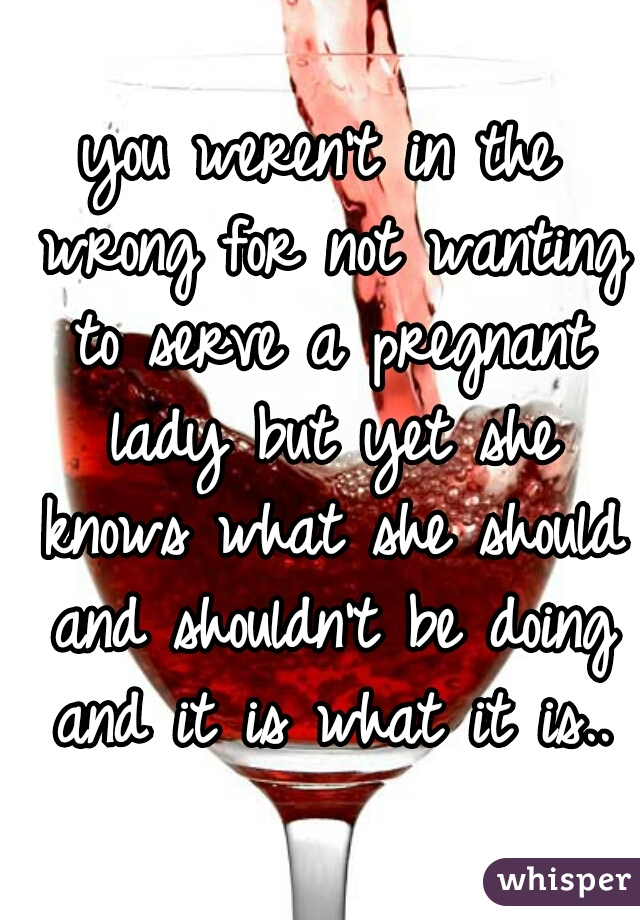 you weren't in the wrong for not wanting to serve a pregnant lady but yet she knows what she should and shouldn't be doing and it is what it is..