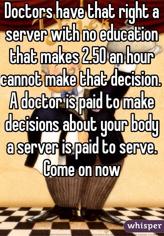 Doctors have that right a server with no education that makes 2.50 an hour cannot make that decision. A doctor is paid to make decisions about your body a server is paid to serve. Come on now