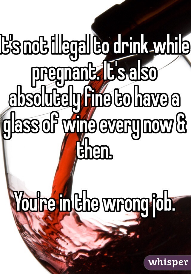 It's not illegal to drink while pregnant. It's also absolutely fine to have a glass of wine every now & then. 

You're in the wrong job.