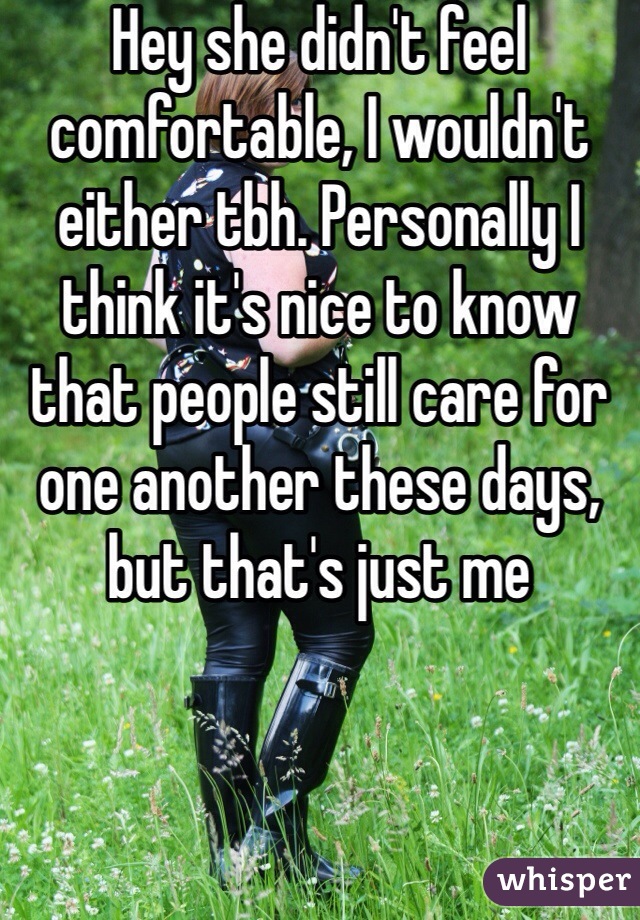 Hey she didn't feel comfortable, I wouldn't either tbh. Personally I think it's nice to know that people still care for one another these days, but that's just me