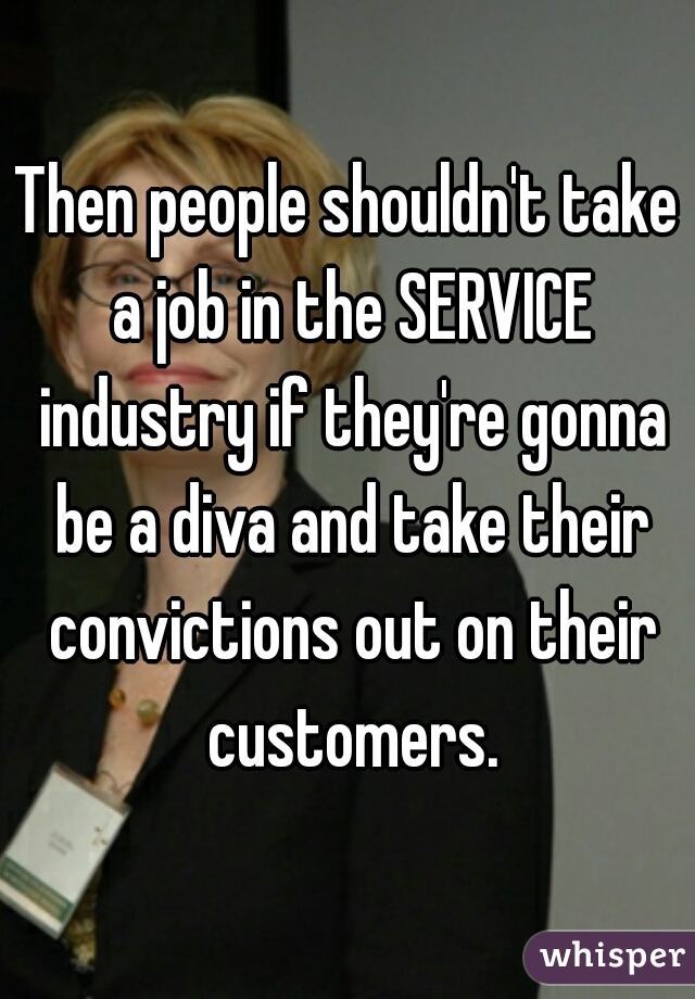 Then people shouldn't take a job in the SERVICE industry if they're gonna be a diva and take their convictions out on their customers.