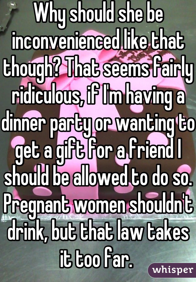 Why should she be inconvenienced like that though? That seems fairly ridiculous, if I'm having a dinner party or wanting to get a gift for a friend I should be allowed to do so. Pregnant women shouldn't drink, but that law takes it too far. 