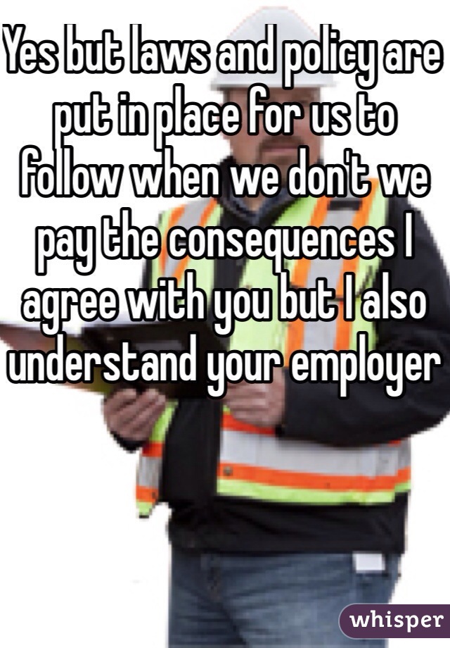 Yes but laws and policy are put in place for us to follow when we don't we pay the consequences I agree with you but I also understand your employer