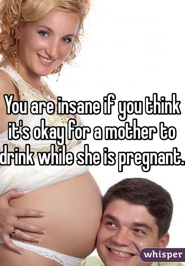 You are insane if you think it's okay for a mother to drink while she is pregnant. 