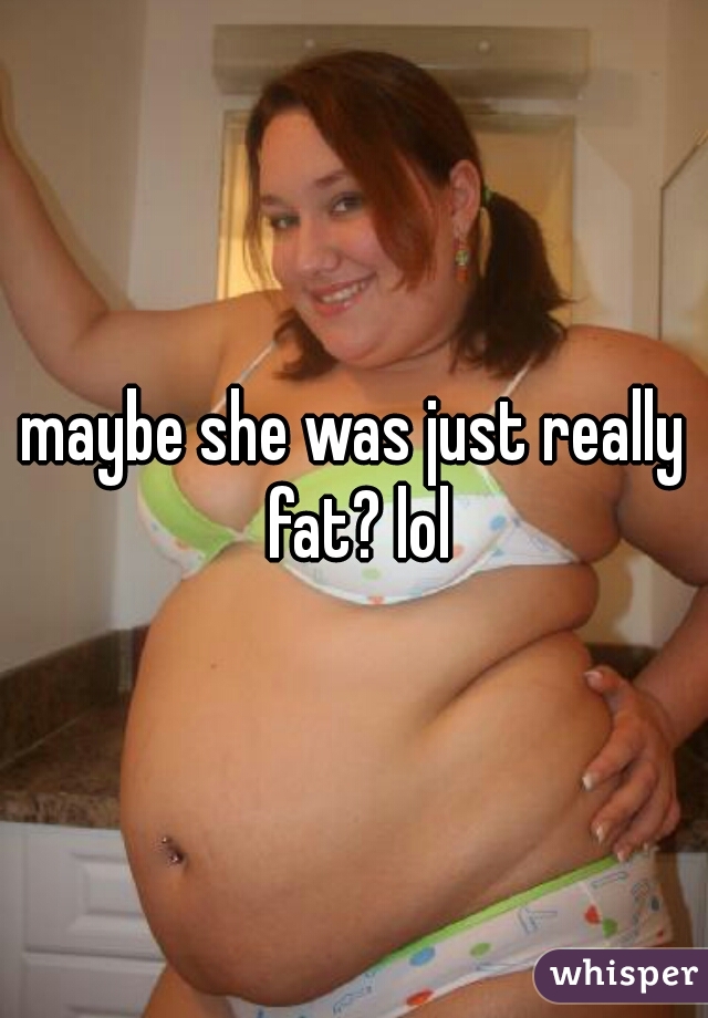 maybe she was just really fat? lol