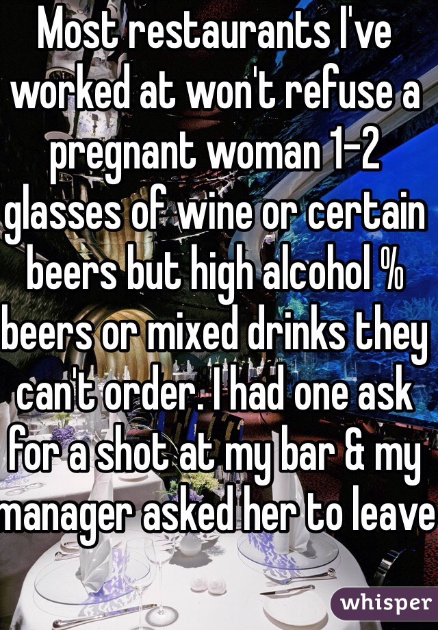 Most restaurants I've worked at won't refuse a pregnant woman 1-2 glasses of wine or certain beers but high alcohol % beers or mixed drinks they can't order. I had one ask for a shot at my bar & my manager asked her to leave