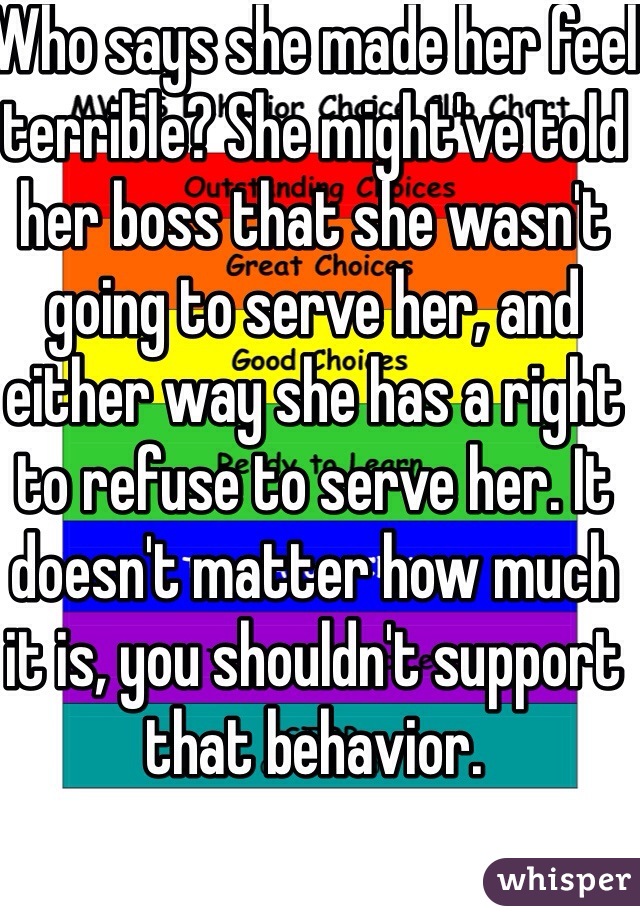 Who says she made her feel terrible? She might've told her boss that she wasn't going to serve her, and either way she has a right to refuse to serve her. It doesn't matter how much it is, you shouldn't support that behavior. 