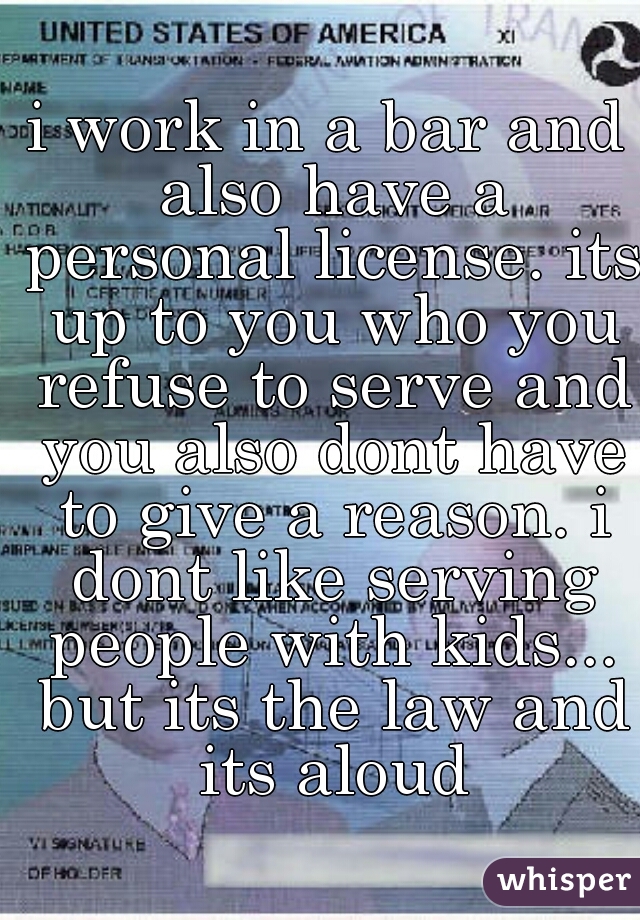 i work in a bar and also have a personal license. its up to you who you refuse to serve and you also dont have to give a reason. i dont like serving people with kids... but its the law and its aloud