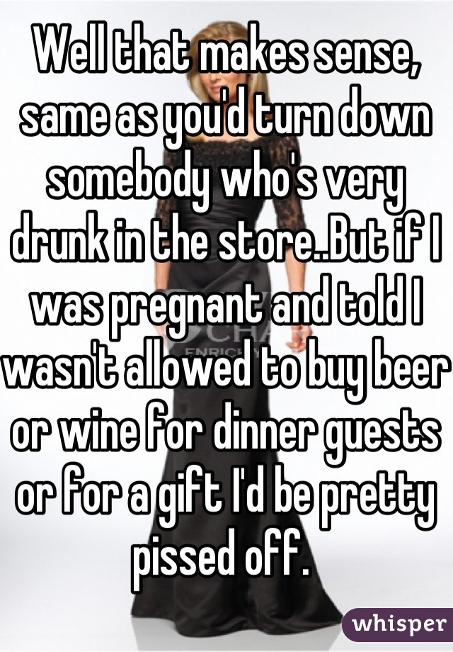 Well that makes sense,
same as you'd turn down somebody who's very drunk in the store..But if I was pregnant and told I wasn't allowed to buy beer or wine for dinner guests or for a gift I'd be pretty pissed off. 