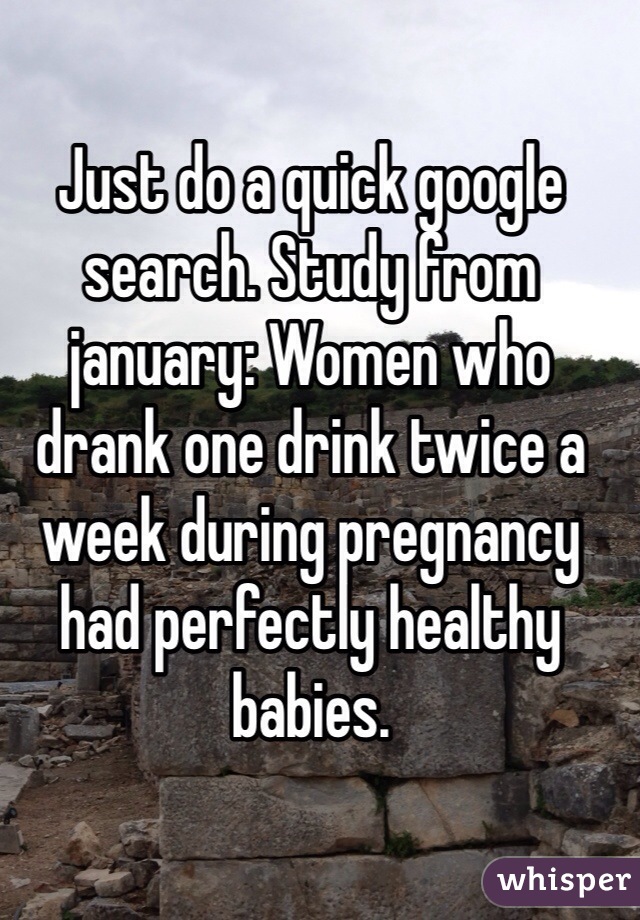 Just do a quick google search. Study from january: Women who drank one drink twice a week during pregnancy had perfectly healthy babies. 