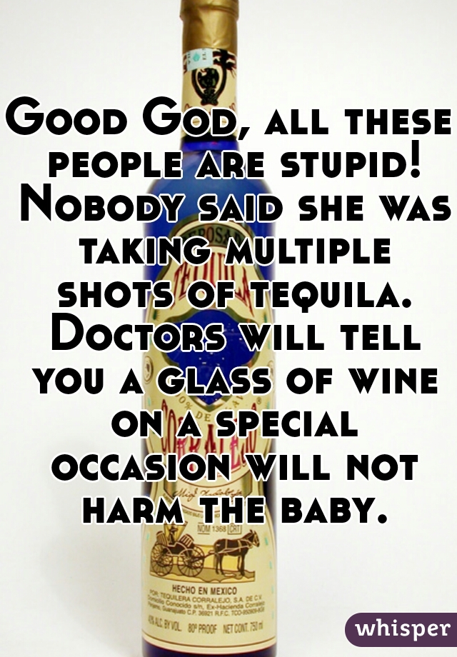 Good God, all these people are stupid! Nobody said she was taking multiple shots of tequila. Doctors will tell you a glass of wine on a special occasion will not harm the baby.