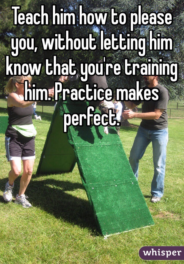 Teach him how to please you, without letting him know that you're training him. Practice makes perfect. 