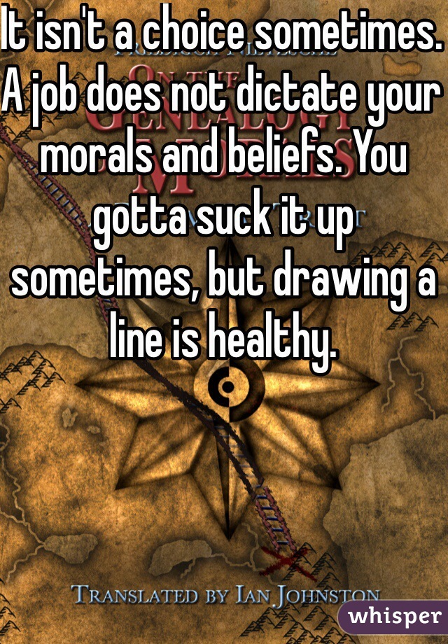 It isn't a choice sometimes. A job does not dictate your morals and beliefs. You gotta suck it up sometimes, but drawing a line is healthy.