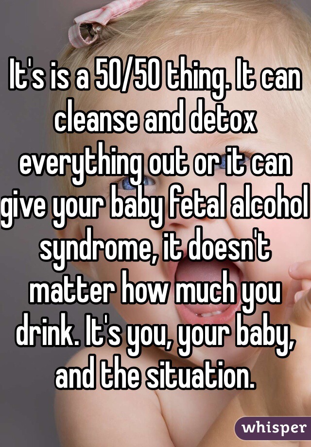 It's is a 50/50 thing. It can cleanse and detox everything out or it can give your baby fetal alcohol syndrome, it doesn't matter how much you drink. It's you, your baby, and the situation. 