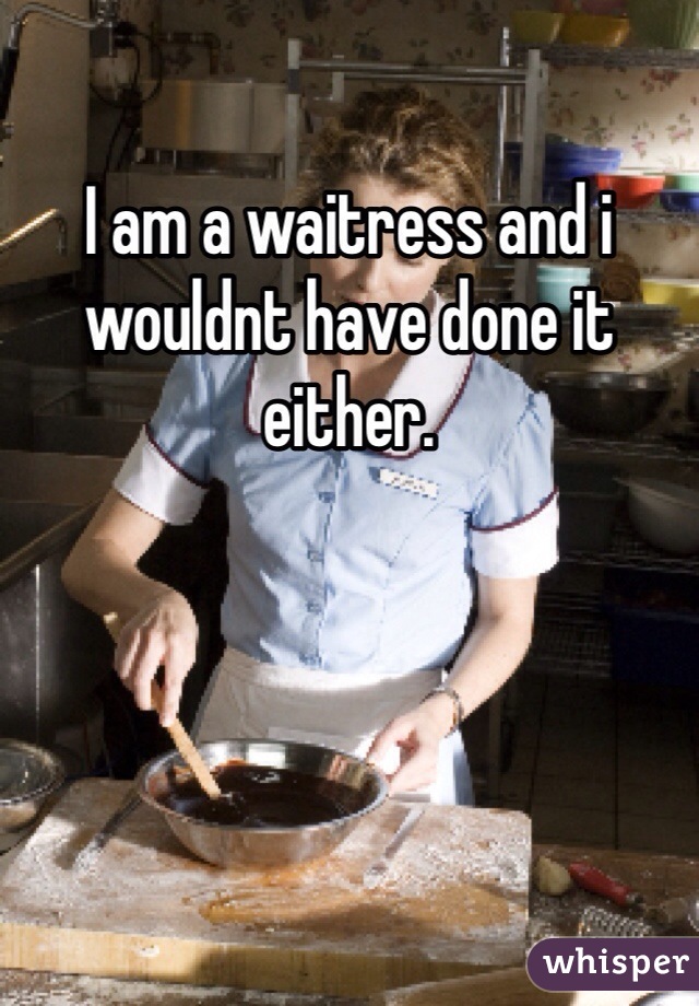 I am a waitress and i wouldnt have done it either. 