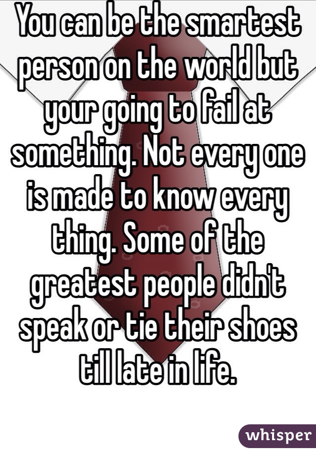 You can be the smartest person on the world but your going to fail at something. Not every one is made to know every thing. Some of the greatest people didn't speak or tie their shoes till late in life.