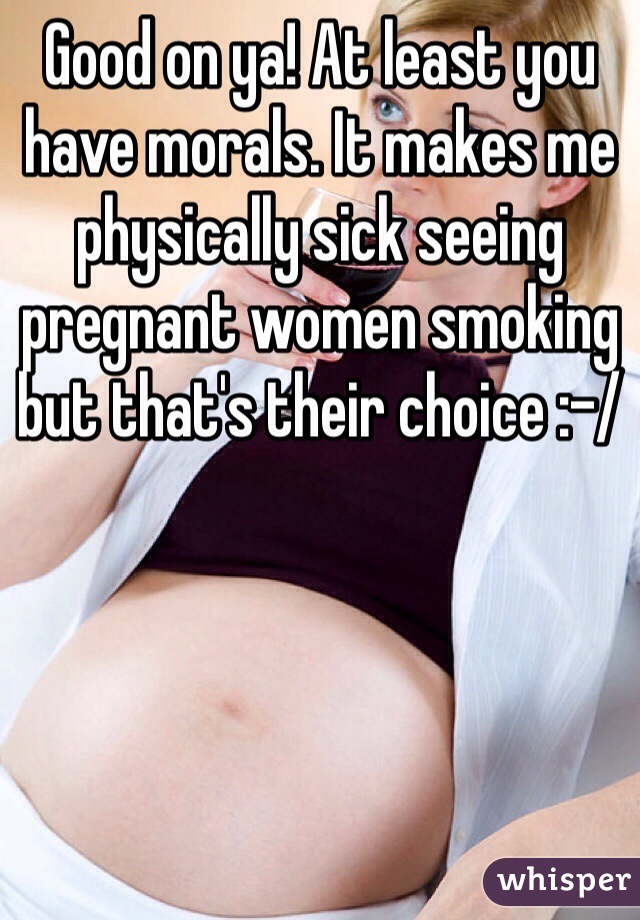 Good on ya! At least you have morals. It makes me physically sick seeing pregnant women smoking but that's their choice :-/