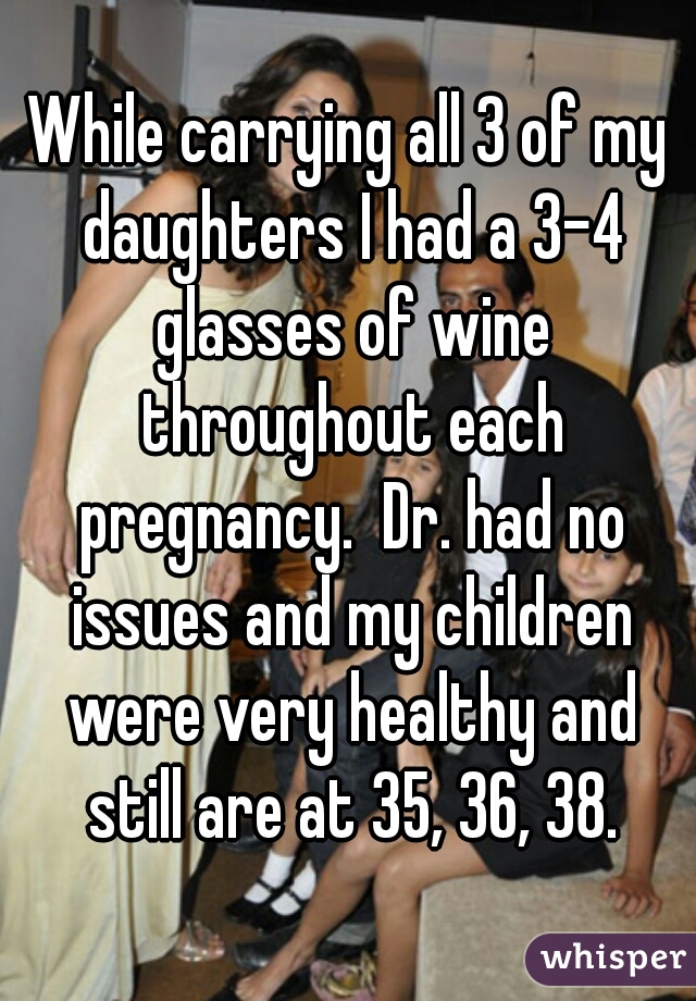 While carrying all 3 of my daughters I had a 3-4 glasses of wine throughout each pregnancy.  Dr. had no issues and my children were very healthy and still are at 35, 36, 38.