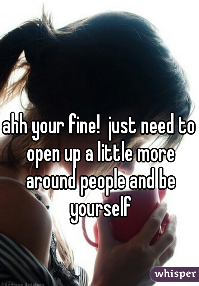 ahh your fine!  just need to open up a little more around people and be yourself