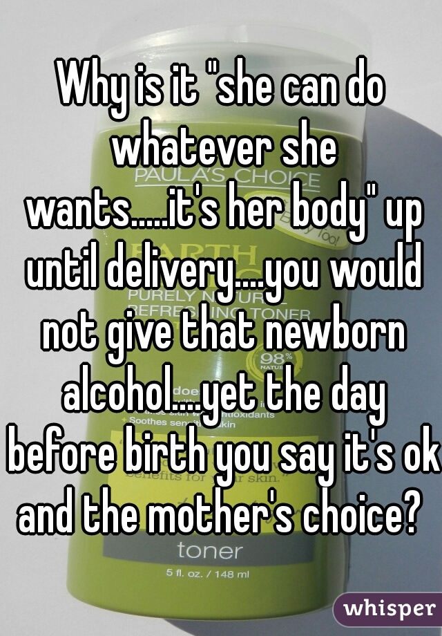 Why is it "she can do whatever she wants.....it's her body" up until delivery....you would not give that newborn alcohol....yet the day before birth you say it's ok and the mother's choice? 