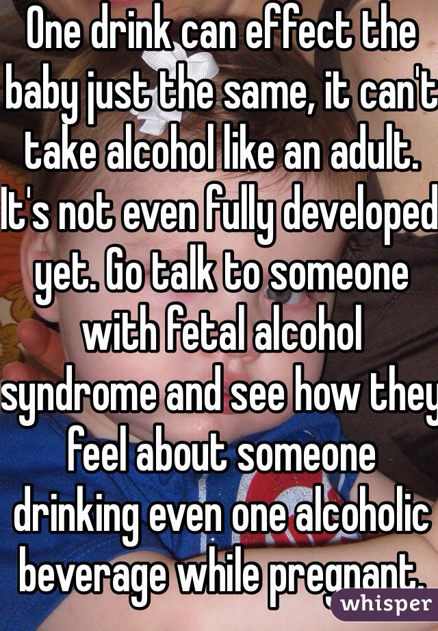 One drink can effect the baby just the same, it can't take alcohol like an adult. It's not even fully developed yet. Go talk to someone with fetal alcohol syndrome and see how they feel about someone drinking even one alcoholic beverage while pregnant. 