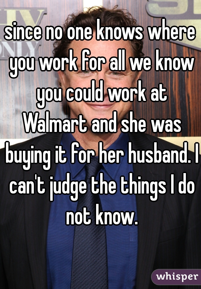 since no one knows where you work for all we know you could work at Walmart and she was buying it for her husband. I can't judge the things I do not know.