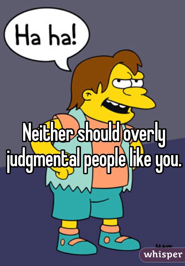 Neither should overly judgmental people like you.