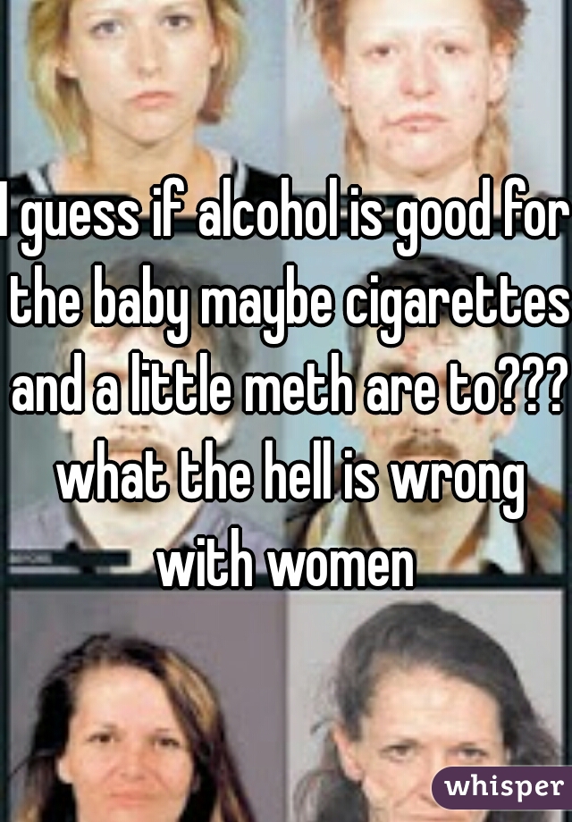 I guess if alcohol is good for the baby maybe cigarettes and a little meth are to??? what the hell is wrong with women 