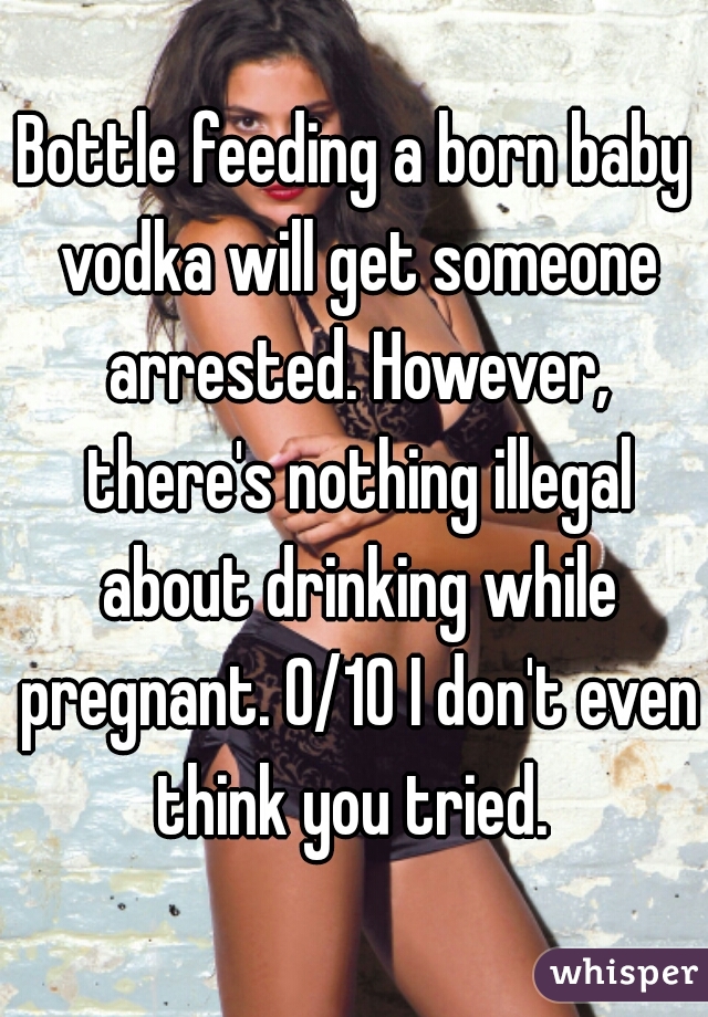 Bottle feeding a born baby vodka will get someone arrested. However, there's nothing illegal about drinking while pregnant. 0/10 I don't even think you tried. 