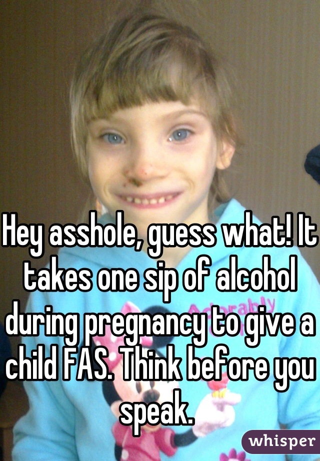 Hey asshole, guess what! It takes one sip of alcohol during pregnancy to give a child FAS. Think before you speak. 