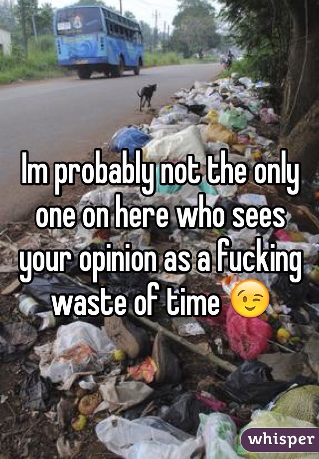 Im probably not the only one on here who sees your opinion as a fucking waste of time 😉