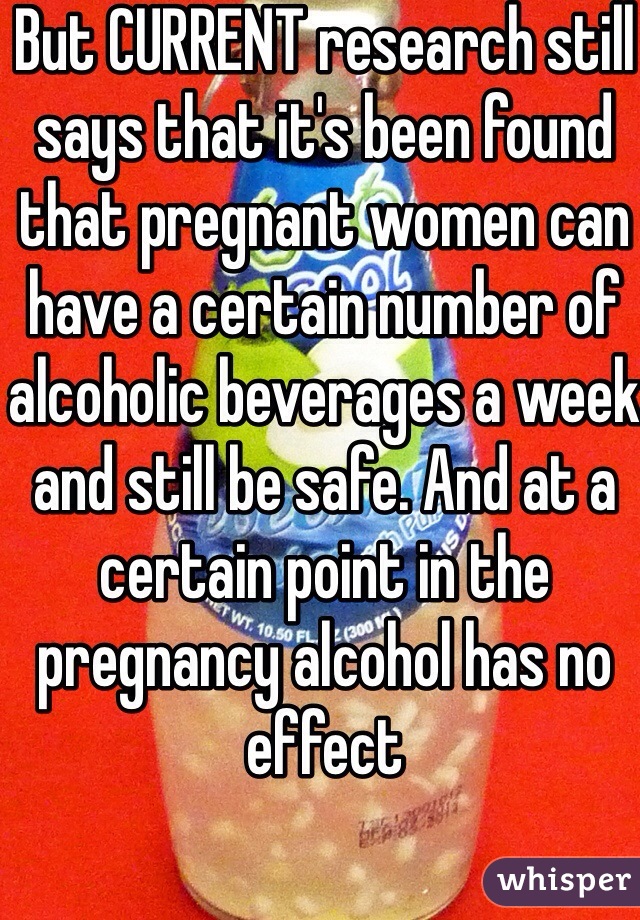 But CURRENT research still says that it's been found that pregnant women can have a certain number of alcoholic beverages a week and still be safe. And at a certain point in the pregnancy alcohol has no effect 