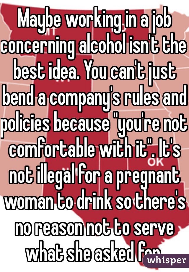 Maybe working in a job concerning alcohol isn't the best idea. You can't just bend a company's rules and policies because "you're not comfortable with it". It's not illegal for a pregnant woman to drink so there's no reason not to serve what she asked for.