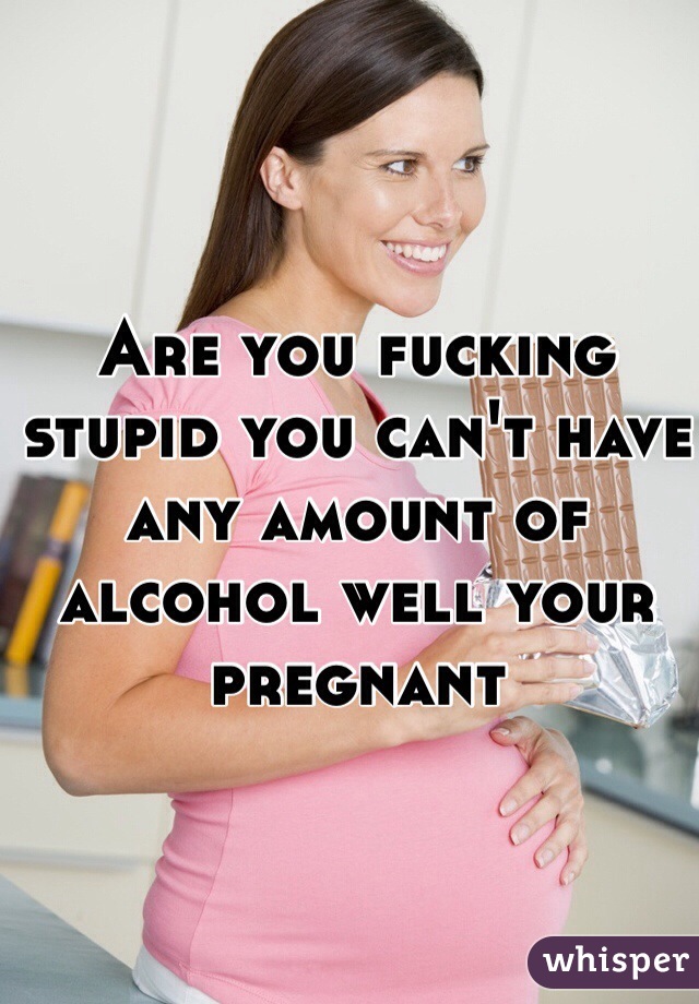 Are you fucking stupid you can't have any amount of alcohol well your pregnant 