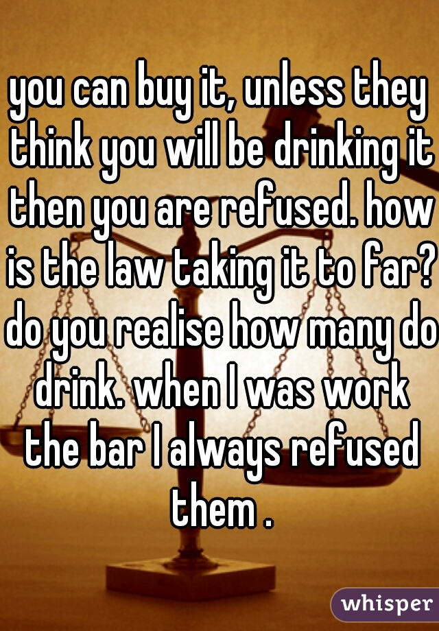 you can buy it, unless they think you will be drinking it then you are refused. how is the law taking it to far? do you realise how many do drink. when I was work the bar I always refused them .