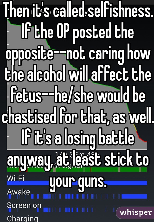 Then it's called selfishness. If the OP posted the opposite--not caring how the alcohol will affect the fetus--he/she would be chastised for that, as well. If it's a losing battle anyway, at least stick to your guns.