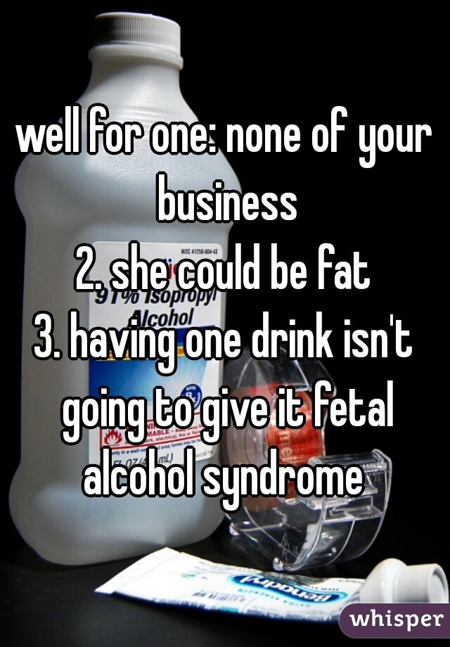 well for one: none of your business
2. she could be fat
3. having one drink isn't going to give it fetal alcohol syndrome 