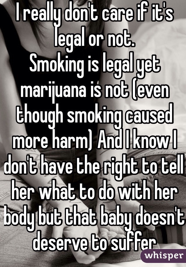 I really don't care if it's legal or not.
Smoking is legal yet marijuana is not (even though smoking caused more harm) And I know I don't have the right to tell her what to do with her body but that baby doesn't deserve to suffer