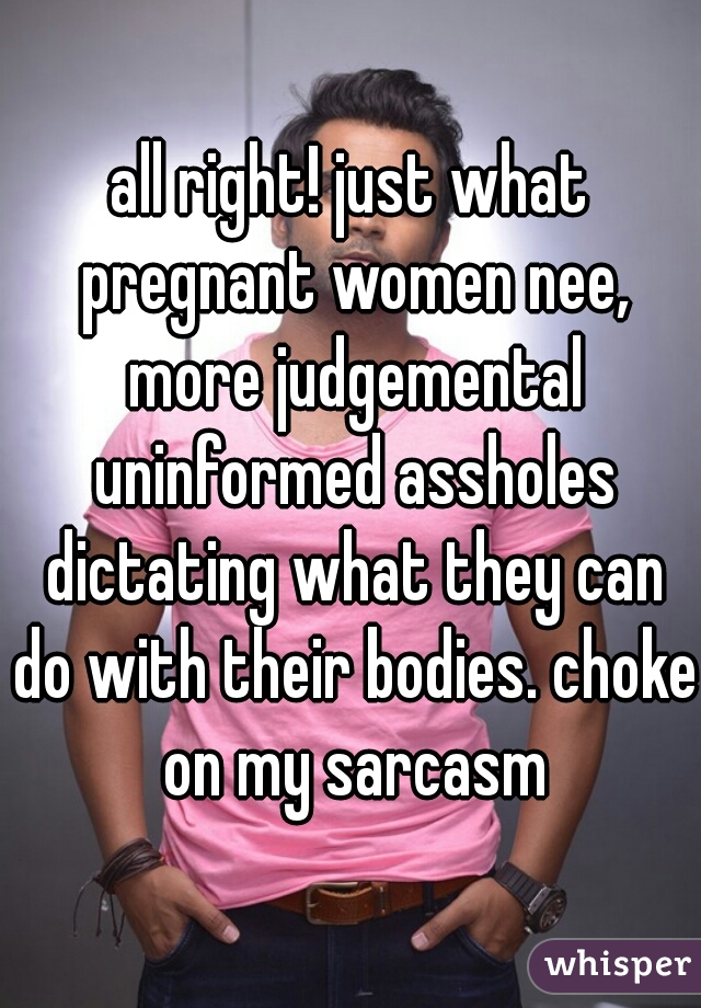 all right! just what pregnant women nee, more judgemental uninformed assholes dictating what they can do with their bodies. choke on my sarcasm