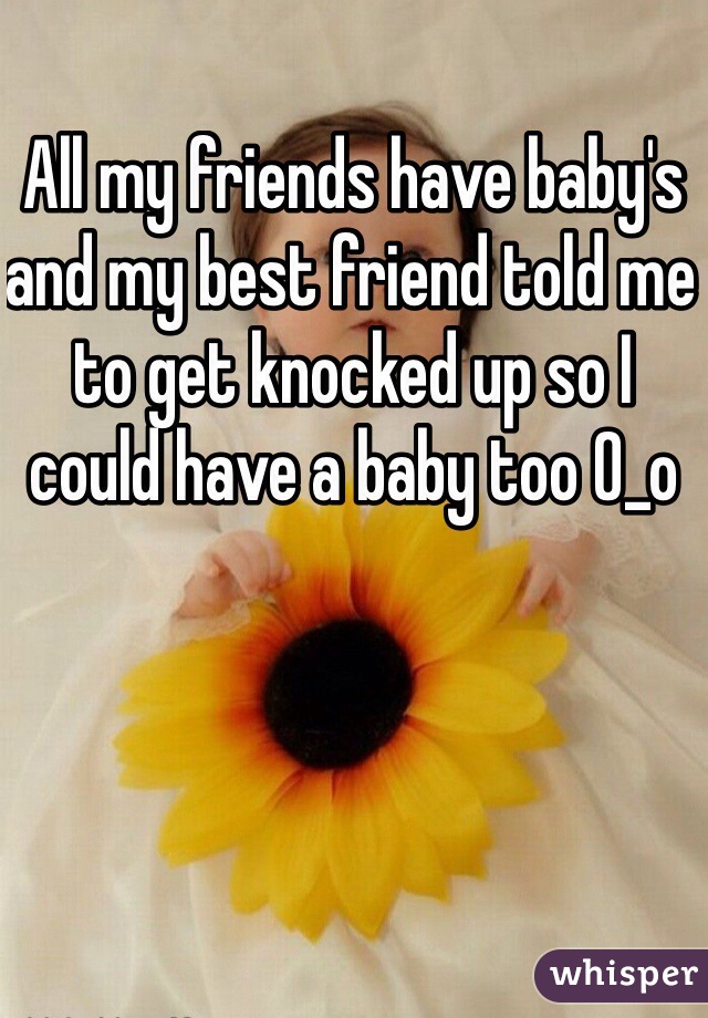 All my friends have baby's and my best friend told me to get knocked up so I could have a baby too 0_o