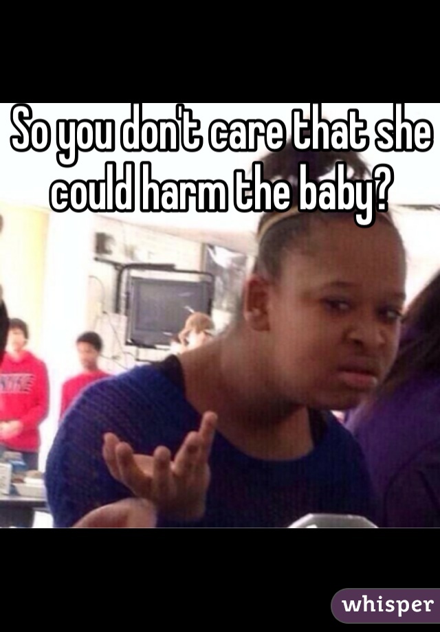 So you don't care that she could harm the baby?