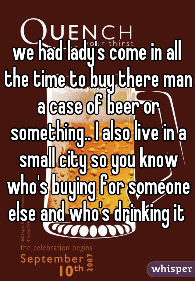 we had lady's come in all the time to buy there man a case of beer or something.. I also live in a small city so you know who's buying for someone else and who's drinking it 