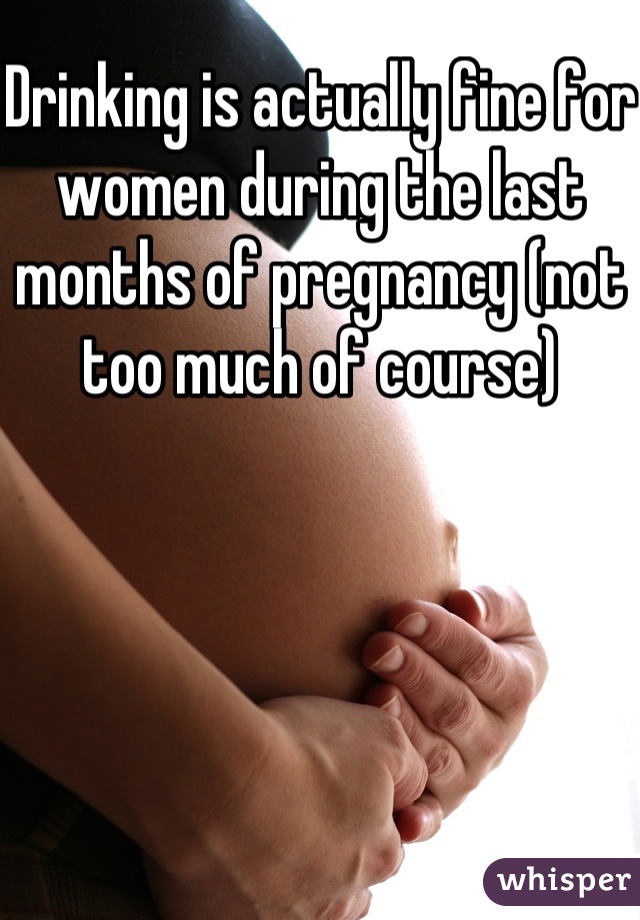 Drinking is actually fine for women during the last months of pregnancy (not too much of course)